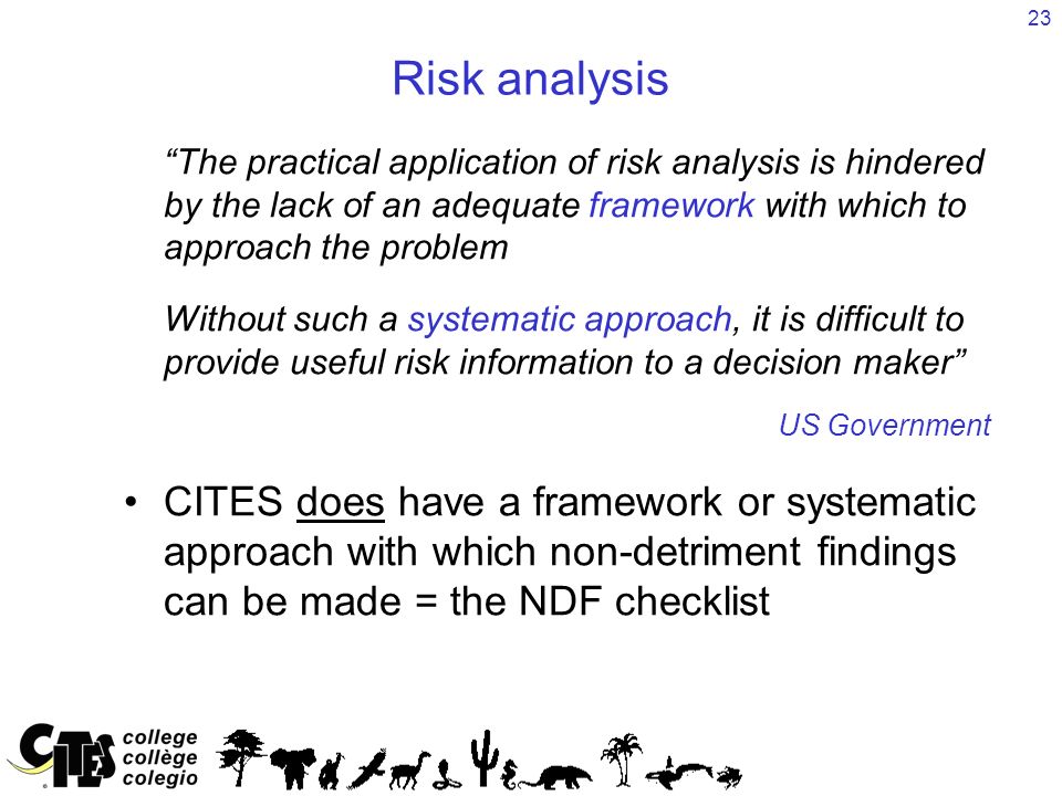23 Risk analysis The practical application of risk analysis is hindered by the lack of an adequate framework with which to approach the problem Without such a systematic approach, it is difficult to provide useful risk information to a decision maker US Government CITES does have a framework or systematic approach with which non-detriment findings can be made = the NDF checklist
