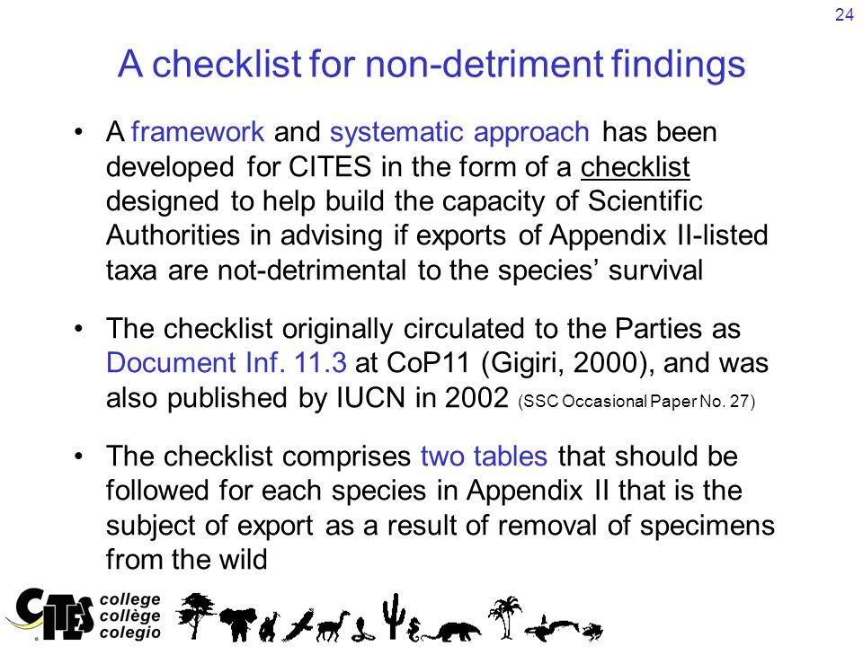 24 A checklist for non-detriment findings A framework and systematic approach has been developed for CITES in the form of a checklist designed to help build the capacity of Scientific Authorities in advising if exports of Appendix II-listed taxa are not-detrimental to the species’ survival The checklist originally circulated to the Parties as Document Inf.