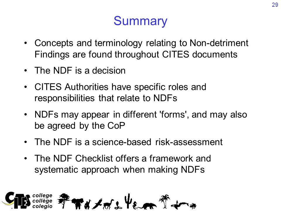 29 Summary Concepts and terminology relating to Non-detriment Findings are found throughout CITES documents The NDF is a decision CITES Authorities have specific roles and responsibilities that relate to NDFs NDFs may appear in different forms , and may also be agreed by the CoP The NDF is a science-based risk-assessment The NDF Checklist offers a framework and systematic approach when making NDFs
