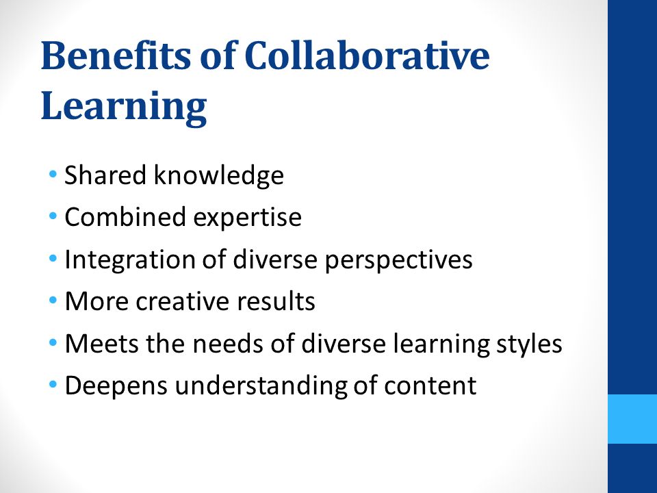 Benefits of Collaborative Learning Shared knowledge Combined expertise Integration of diverse perspectives More creative results Meets the needs of diverse learning styles Deepens understanding of content