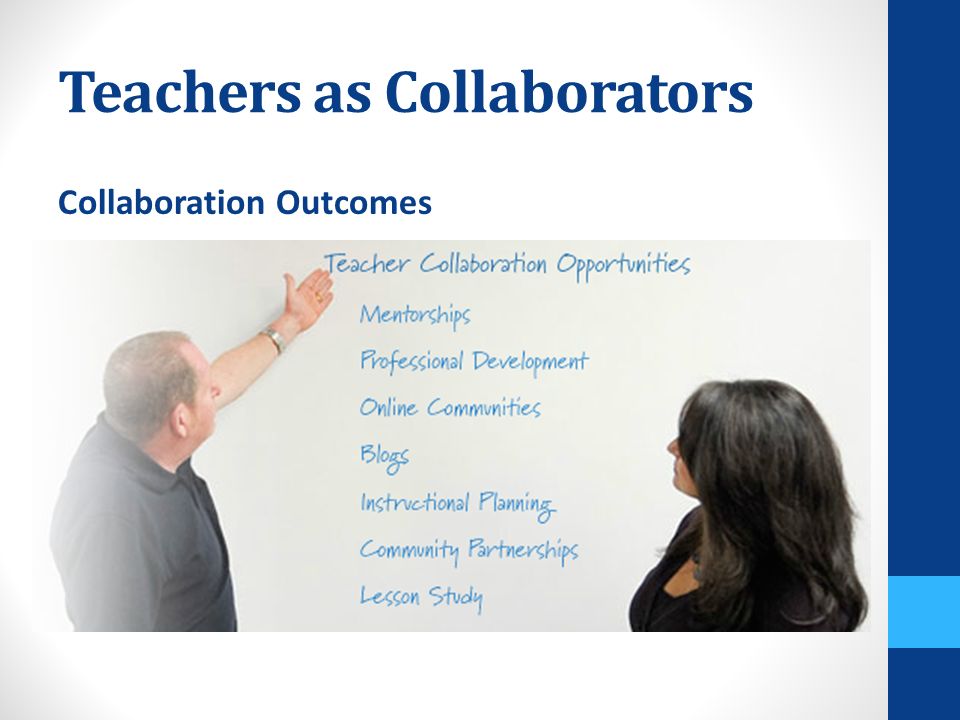 Teachers as Collaborators Collaboration Outcomes Lower turnover Greater job satisfaction Increased student achievement Improved low-performing schools Improvement in math