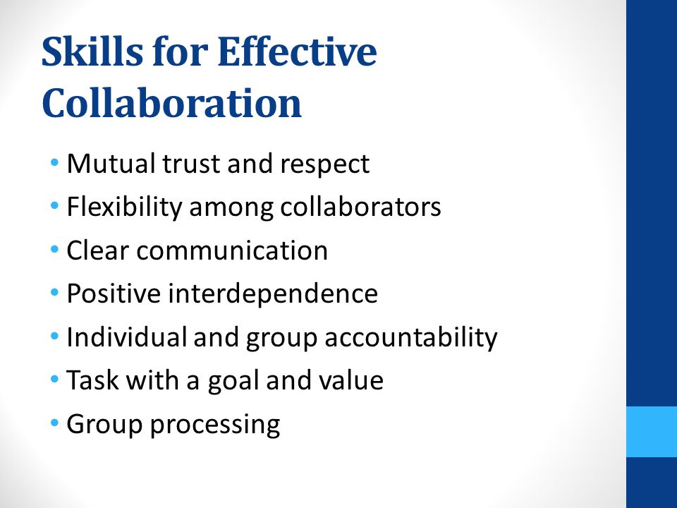 Skills for Effective Collaboration Mutual trust and respect Flexibility among collaborators Clear communication Positive interdependence Individual and group accountability Task with a goal and value Group processing