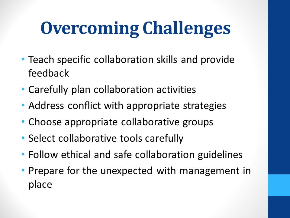 Overcoming Challenges Teach specific collaboration skills and provide feedback Carefully plan collaboration activities Address conflict with appropriate strategies Choose appropriate collaborative groups Select collaborative tools carefully Follow ethical and safe collaboration guidelines Prepare for the unexpected with management in place