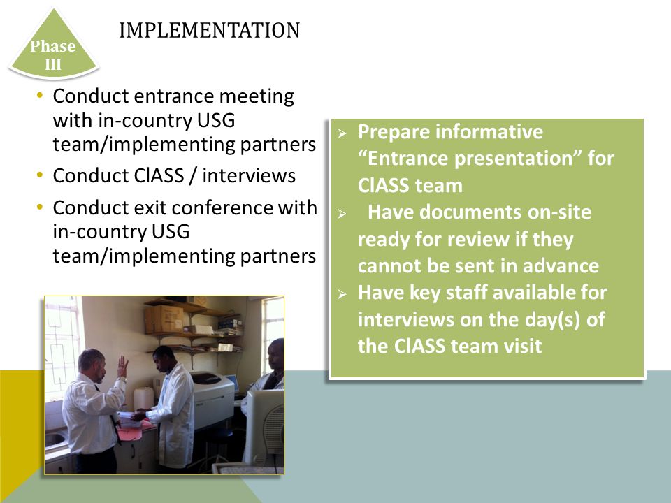 Conduct entrance meeting with in-country USG team/implementing partners Conduct ClASS / interviews Conduct exit conference with in-country USG team/implementing partners IMPLEMENTATION Phase III  Prepare informative Entrance presentation for ClASS team  Have documents on-site ready for review if they cannot be sent in advance  Have key staff available for interviews on the day(s) of the ClASS team visit  Prepare informative Entrance presentation for ClASS team  Have documents on-site ready for review if they cannot be sent in advance  Have key staff available for interviews on the day(s) of the ClASS team visit