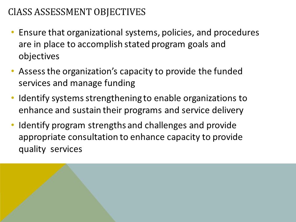 ClASS ASSESSMENT OBJECTIVES Ensure that organizational systems, policies, and procedures are in place to accomplish stated program goals and objectives Assess the organization’s capacity to provide the funded services and manage funding Identify systems strengthening to enable organizations to enhance and sustain their programs and service delivery Identify program strengths and challenges and provide appropriate consultation to enhance capacity to provide quality services
