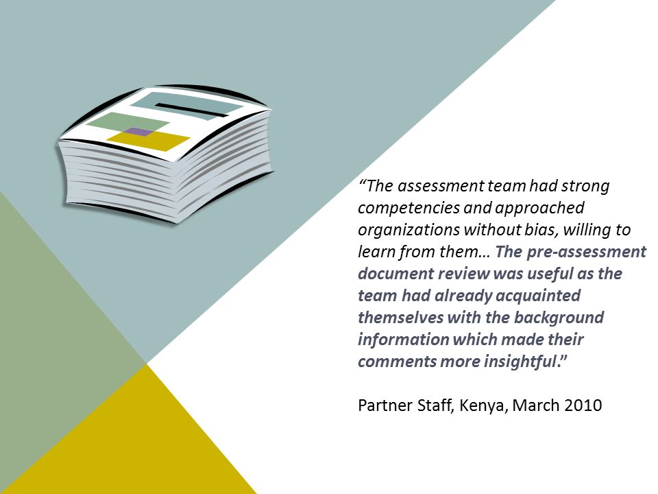 The assessment team had strong competencies and approached organizations without bias, willing to learn from them… The pre-assessment document review was useful as the team had already acquainted themselves with the background information which made their comments more insightful. Partner Staff, Kenya, March 2010