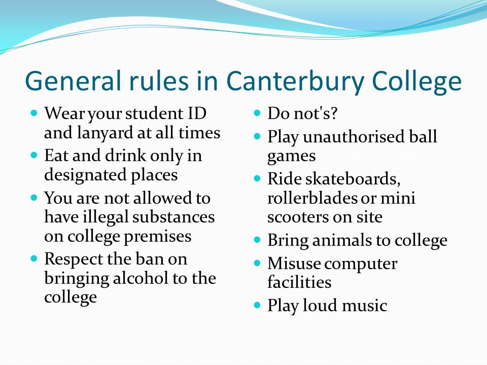 General rules in Canterbury College Wear your student ID and lanyard at all times Eat and drink only in designated places You are not allowed to have illegal substances on college premises Respect the ban on bringing alcohol to the college Do not s.