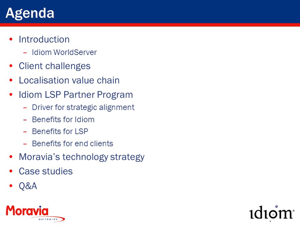 Agenda Introduction –Idiom WorldServer Client challenges Localisation value chain Idiom LSP Partner Program –Driver for strategic alignment –Benefits for Idiom –Benefits for LSP –Benefits for end clients Moravia’s technology strategy Case studies Q&A