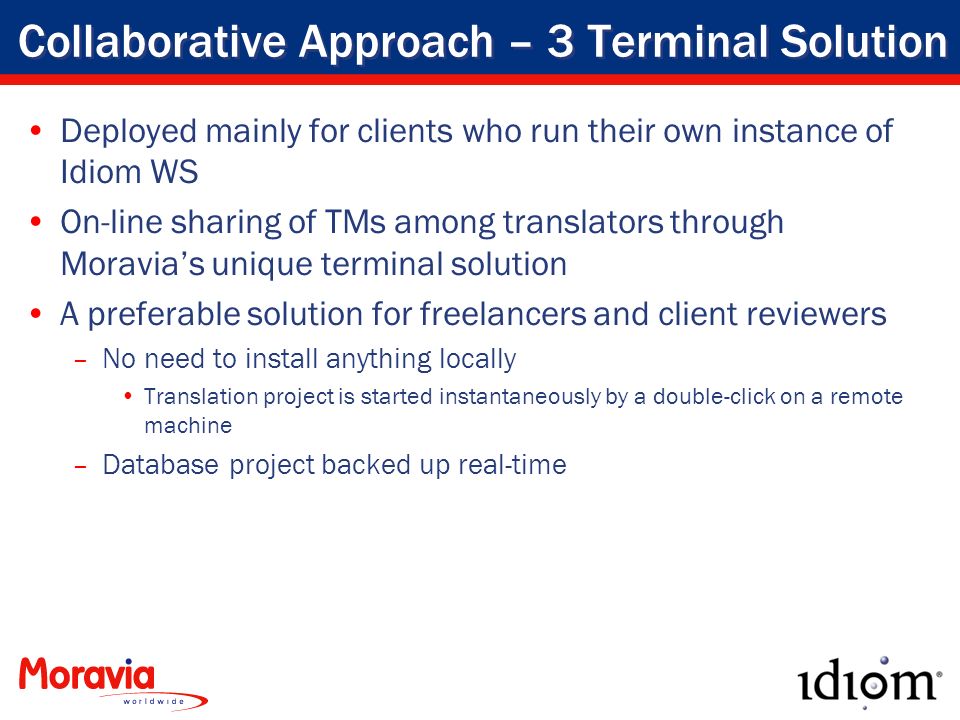 Collaborative Approach – 3 Terminal Solution Deployed mainly for clients who run their own instance of Idiom WS On-line sharing of TMs among translators through Moravia’s unique terminal solution A preferable solution for freelancers and client reviewers –No need to install anything locally Translation project is started instantaneously by a double-click on a remote machine –Database project backed up real-time