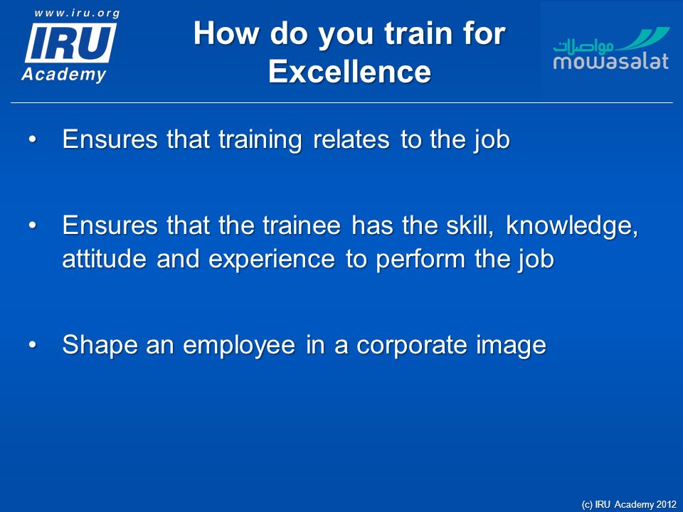 How do you train for Excellence Ensures that training relates to the jobEnsures that training relates to the job Ensures that the trainee has the skill, knowledge, attitude and experience to perform the jobEnsures that the trainee has the skill, knowledge, attitude and experience to perform the job Shape an employee in a corporate imageShape an employee in a corporate image (c) IRU Academy 2012