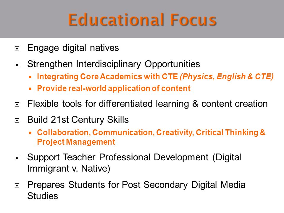  Engage digital natives  Strengthen Interdisciplinary Opportunities  Integrating Core Academics with CTE (Physics, English & CTE)  Provide real-world application of content  Flexible tools for differentiated learning & content creation  Build 21st Century Skills  Collaboration, Communication, Creativity, Critical Thinking & Project Management  Support Teacher Professional Development (Digital Immigrant v.