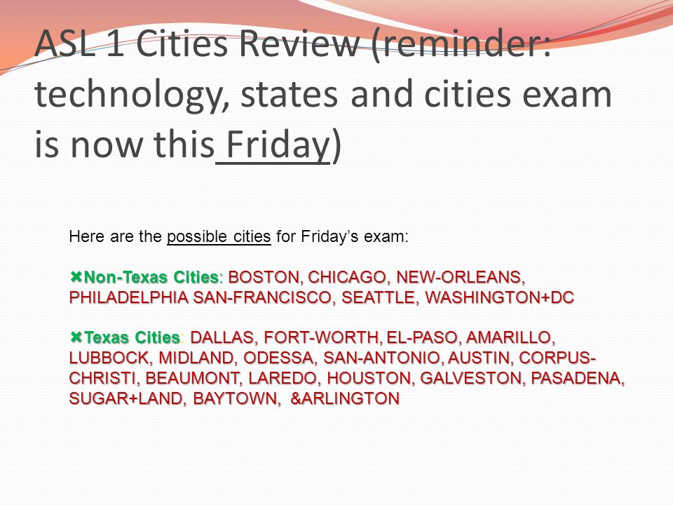 ASL 1 Cities Review (reminder: technology, states and cities exam is now this Friday) Here are the possible cities for Friday’s exam:  Non-Texas Cities: BOSTON, CHICAGO, NEW-ORLEANS, PHILADELPHIA SAN-FRANCISCO, SEATTLE, WASHINGTON+DC  Texas CitiesDALLAS, FORT-WORTH, EL-PASO, AMARILLO, LUBBOCK, MIDLAND, ODESSA, SAN-ANTONIO, AUSTIN, CORPUS- CHRISTI, BEAUMONT, LAREDO, HOUSTON, GALVESTON, PASADENA, SUGAR+LAND, BAYTOWN, &ARLINGTON  Texas Cities: DALLAS, FORT-WORTH, EL-PASO, AMARILLO, LUBBOCK, MIDLAND, ODESSA, SAN-ANTONIO, AUSTIN, CORPUS- CHRISTI, BEAUMONT, LAREDO, HOUSTON, GALVESTON, PASADENA, SUGAR+LAND, BAYTOWN, &ARLINGTON