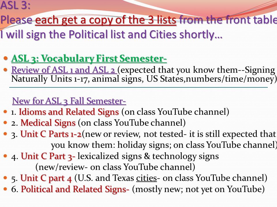 ASL 3: Please each get a copy of the 3 lists from the front table; I will sign the Political list and Cities shortly… ASL 3: Vocabulary First Semester- ASL 3: Vocabulary First Semester- Review of ASL 1 and ASL 2 Review of ASL 1 and ASL 2 (expected that you know them--Signing Naturally Units 1-17, animal signs, US States,numbers/time/money) New for ASL 3 Fall Semester- Idioms and Related Signs 1.