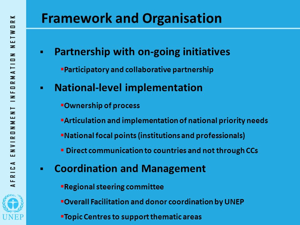 Framework and Organisation  Partnership with on-going initiatives  Participatory and collaborative partnership  National-level implementation  Ownership of process  Articulation and implementation of national priority needs  National focal points (institutions and professionals)  Direct communication to countries and not through CCs  Coordination and Management  Regional steering committee  Overall Facilitation and donor coordination by UNEP  Topic Centres to support thematic areas