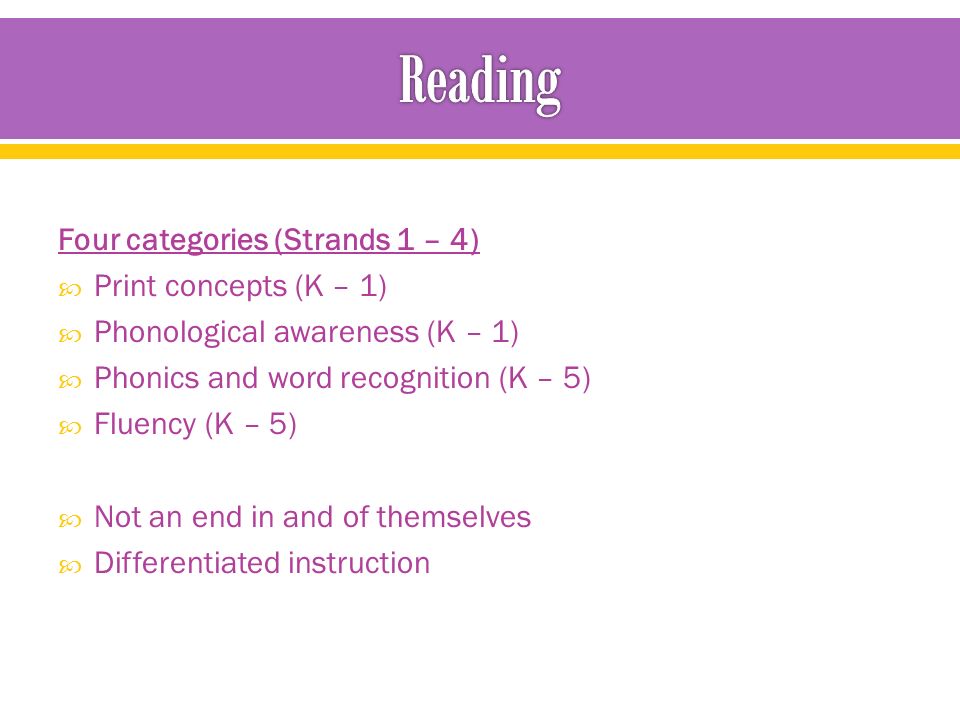 Four categories (Strands 1 – 4)  Print concepts (K – 1)  Phonological awareness (K – 1)  Phonics and word recognition (K – 5)  Fluency (K – 5)  Not an end in and of themselves  Differentiated instruction