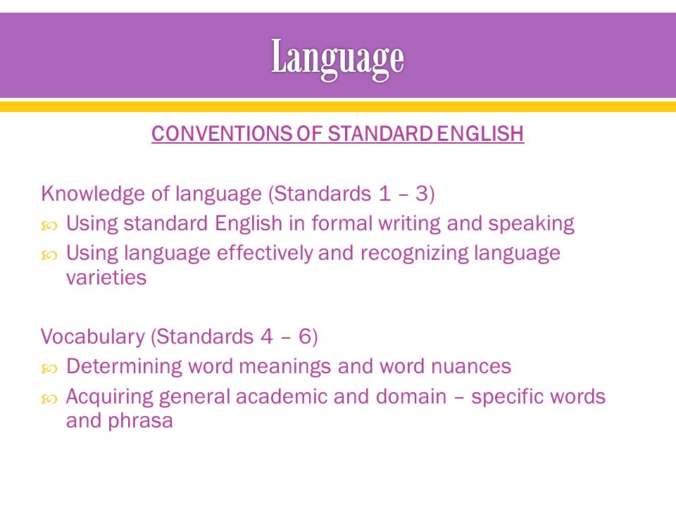 CONVENTIONS OF STANDARD ENGLISH Knowledge of language (Standards 1 – 3)  Using standard English in formal writing and speaking  Using language effectively and recognizing language varieties Vocabulary (Standards 4 – 6)  Determining word meanings and word nuances  Acquiring general academic and domain – specific words and phrasa