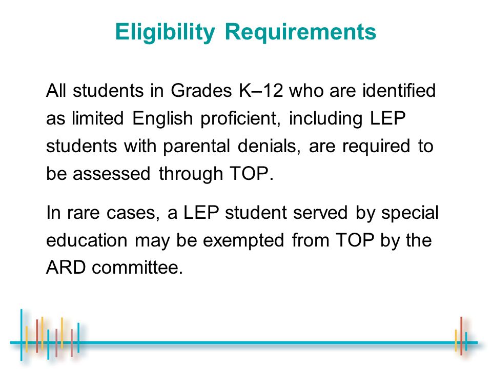 Eligibility Requirements All students in Grades K–12 who are identified as limited English proficient, including LEP students with parental denials, are required to be assessed through TOP.