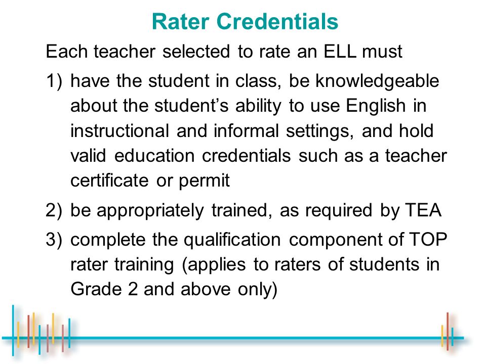 Rater Credentials Each teacher selected to rate an ELL must 1)have the student in class, be knowledgeable about the student’s ability to use English in instructional and informal settings, and hold valid education credentials such as a teacher certificate or permit 2)be appropriately trained, as required by TEA 3)complete the qualification component of TOP rater training (applies to raters of students in Grade 2 and above only)
