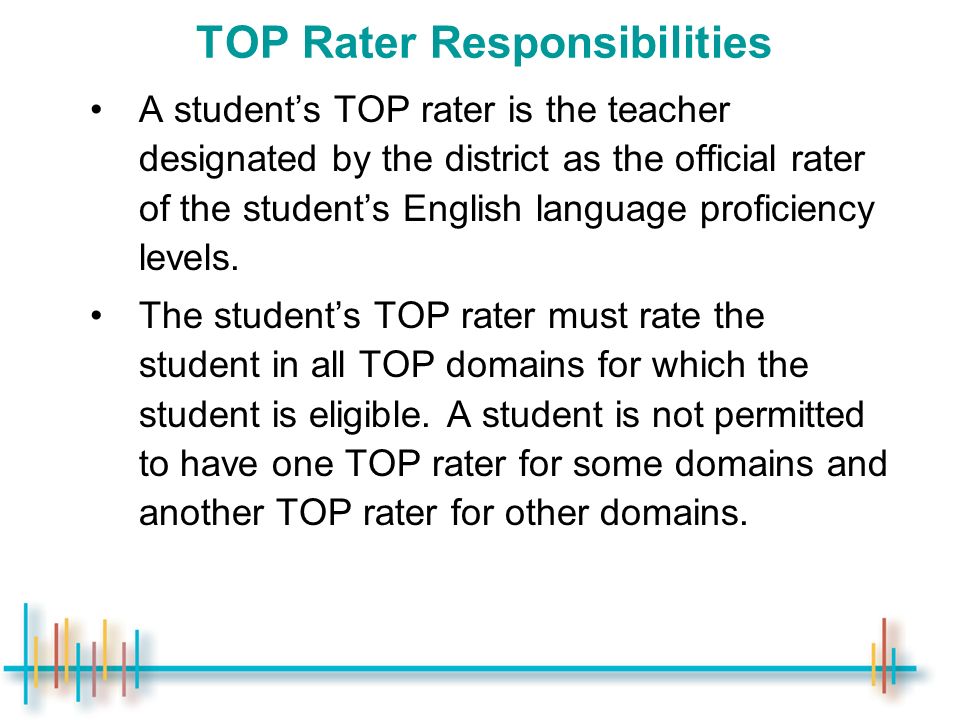TOP Rater Responsibilities A student’s TOP rater is the teacher designated by the district as the official rater of the student’s English language proficiency levels.
