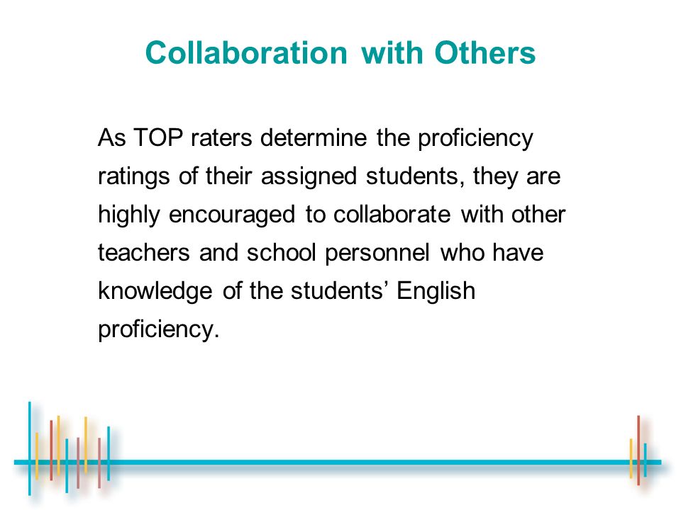 Collaboration with Others As TOP raters determine the proficiency ratings of their assigned students, they are highly encouraged to collaborate with other teachers and school personnel who have knowledge of the students’ English proficiency.