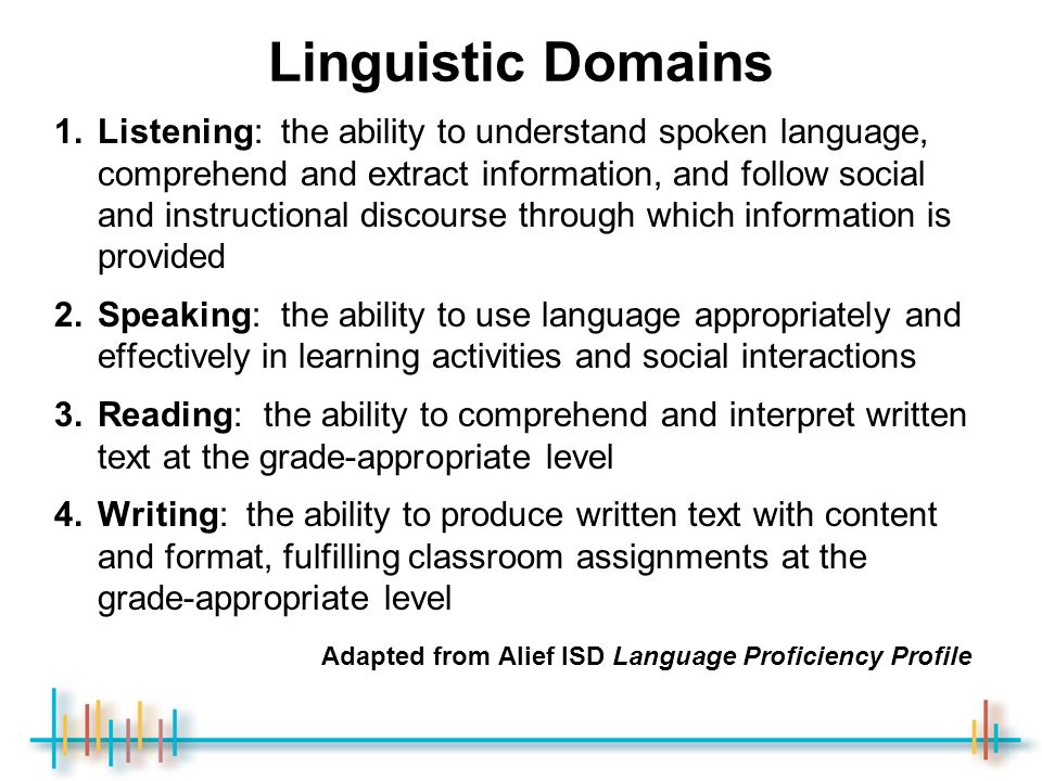 Linguistic Domains 1.Listening: the ability to understand spoken language, comprehend and extract information, and follow social and instructional discourse through which information is provided 2.Speaking: the ability to use language appropriately and effectively in learning activities and social interactions 3.Reading: the ability to comprehend and interpret written text at the grade-appropriate level 4.Writing: the ability to produce written text with content and format, fulfilling classroom assignments at the grade-appropriate level Adapted from Alief ISD Language Proficiency Profile