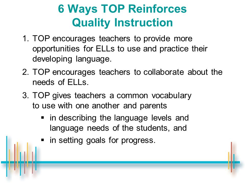 6 Ways TOP Reinforces Quality Instruction 1.TOP encourages teachers to provide more opportunities for ELLs to use and practice their developing language.