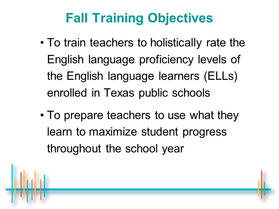 Fall Training Objectives To train teachers to holistically rate the English language proficiency levels of the English language learners (ELLs) enrolled in Texas public schools To prepare teachers to use what they learn to maximize student progress throughout the school year