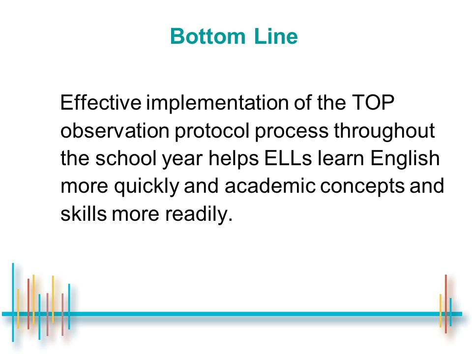 Bottom Line Effective implementation of the TOP observation protocol process throughout the school year helps ELLs learn English more quickly and academic concepts and skills more readily.