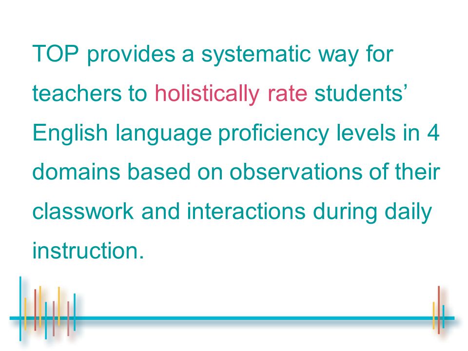TOP provides a systematic way for teachers to holistically rate students’ English language proficiency levels in 4 domains based on observations of their classwork and interactions during daily instruction.