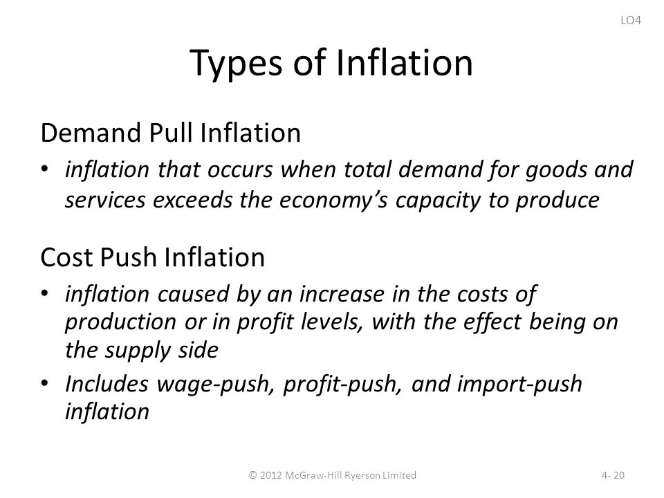 Types of Inflation Demand Pull Inflation inflation that occurs when total demand for goods and services exceeds the economy’s capacity to produce Cost Push Inflation inflation caused by an increase in the costs of production or in profit levels, with the effect being on the supply side Includes wage-push, profit-push, and import-push inflation © 2012 McGraw-Hill Ryerson Limited4- 20 LO4
