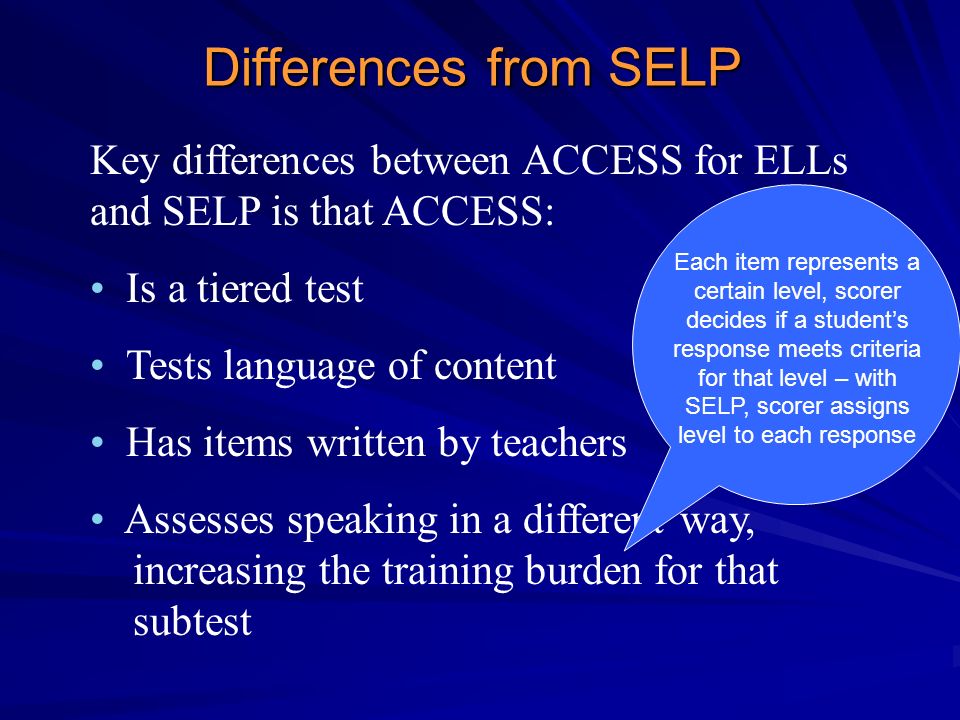 Key differences between ACCESS for ELLs and SELP is that ACCESS: Is a tiered test Tests language of content Has items written by teachers Assesses speaking in a different way, increasing the training burden for that subtest Differences from SELP Each item represents a certain level, scorer decides if a student’s response meets criteria for that level – with SELP, scorer assigns level to each response