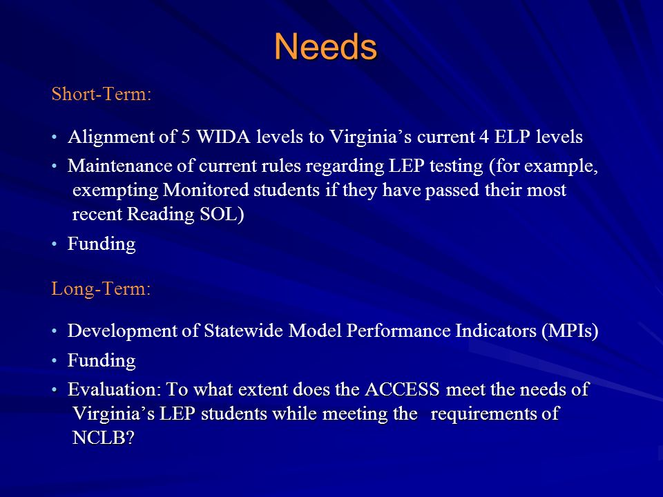 Needs Short-Term: Alignment of 5 WIDA levels to Virginia’s current 4 ELP levels Maintenance of current rules regarding LEP testing (for example, exempting Monitored students if they have passed their most recent Reading SOL) Funding Long-Term: Development of Statewide Model Performance Indicators (MPIs) Funding Evaluation: To what extent does the ACCESS meet the needs of Virginia’s LEP students while meeting the requirements of NCLB.