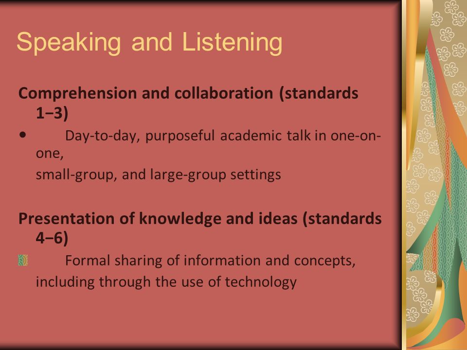 Speaking and Listening Comprehension and collaboration (standards 1−3) Day-to-day, purposeful academic talk in one-on- one, small-group, and large-group settings Presentation of knowledge and ideas (standards 4−6) Formal sharing of information and concepts, including through the use of technology
