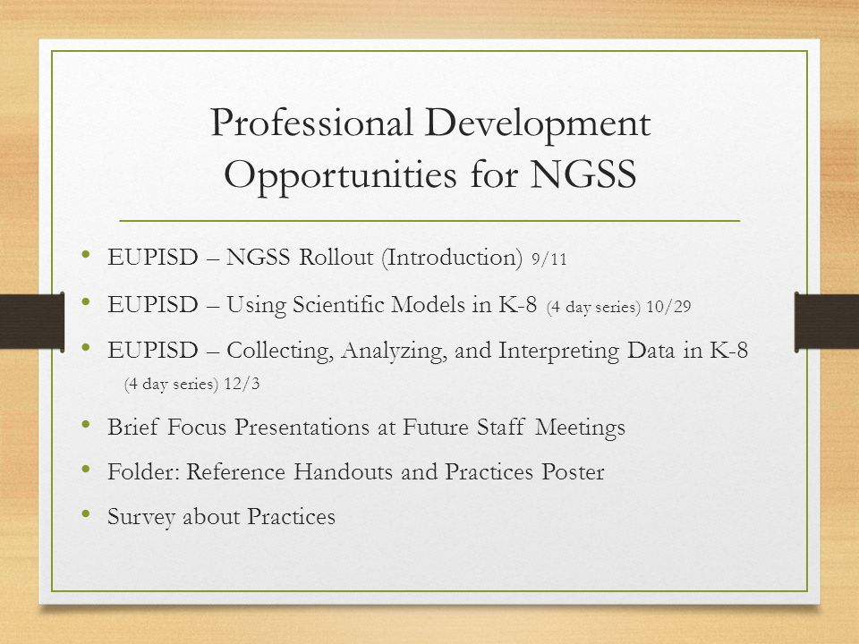 Professional Development Opportunities for NGSS EUPISD – NGSS Rollout (Introduction) 9/11 EUPISD – Using Scientific Models in K-8 (4 day series) 10/29 EUPISD – Collecting, Analyzing, and Interpreting Data in K-8 (4 day series) 12/3 Brief Focus Presentations at Future Staff Meetings Folder: Reference Handouts and Practices Poster Survey about Practices