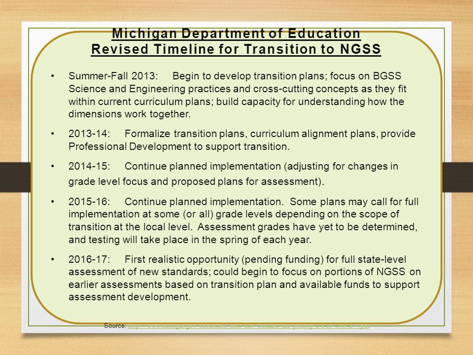 Michigan Department of Education Revised Timeline for Transition to NGSS Summer-Fall 2013: Begin to develop transition plans; focus on BGSS Science and Engineering practices and cross-cutting concepts as they fit within current curriculum plans; build capacity for understanding how the dimensions work together.