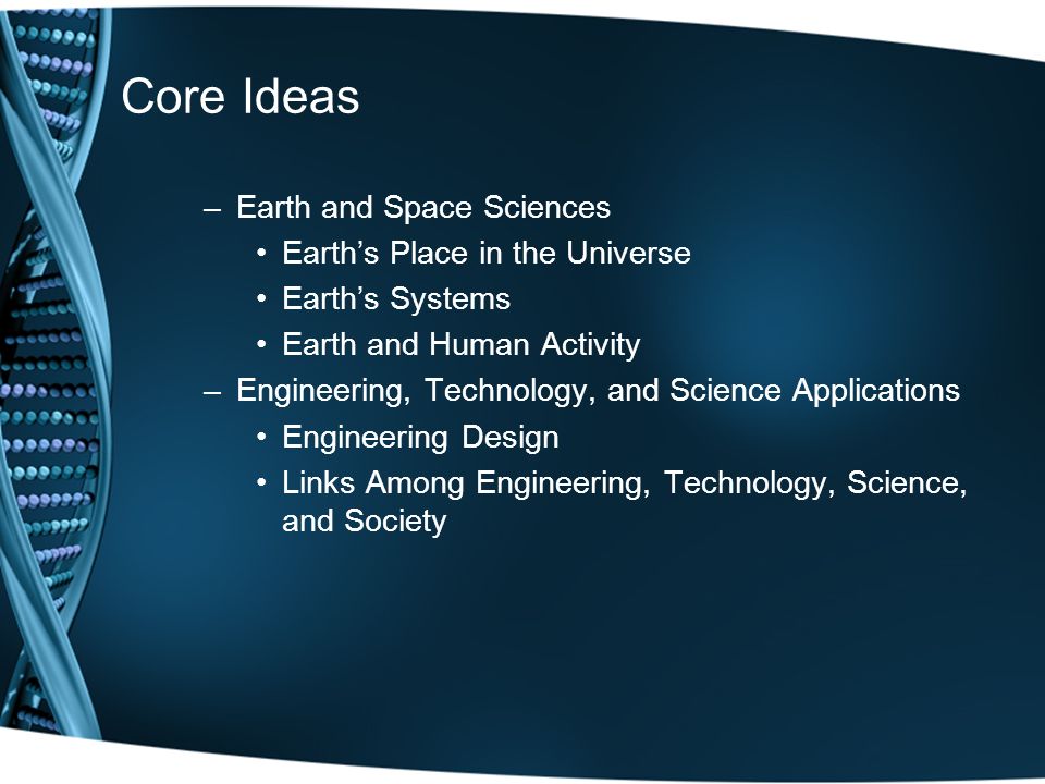 Core Ideas –Earth and Space Sciences Earth’s Place in the Universe Earth’s Systems Earth and Human Activity –Engineering, Technology, and Science Applications Engineering Design Links Among Engineering, Technology, Science, and Society