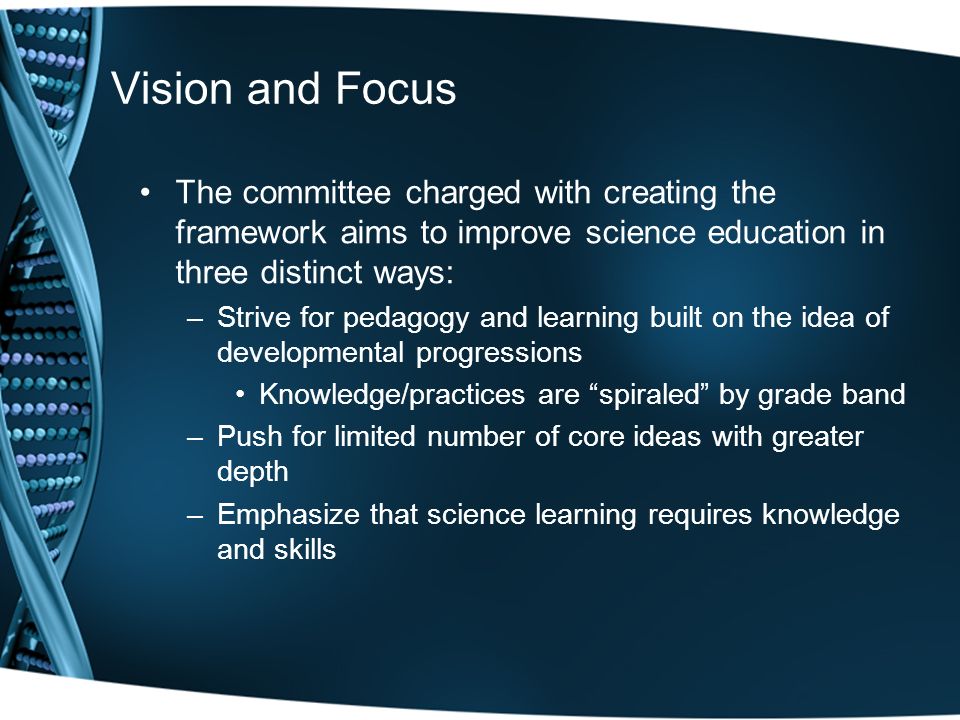 Vision and Focus The committee charged with creating the framework aims to improve science education in three distinct ways: –Strive for pedagogy and learning built on the idea of developmental progressions Knowledge/practices are spiraled by grade band –Push for limited number of core ideas with greater depth –Emphasize that science learning requires knowledge and skills