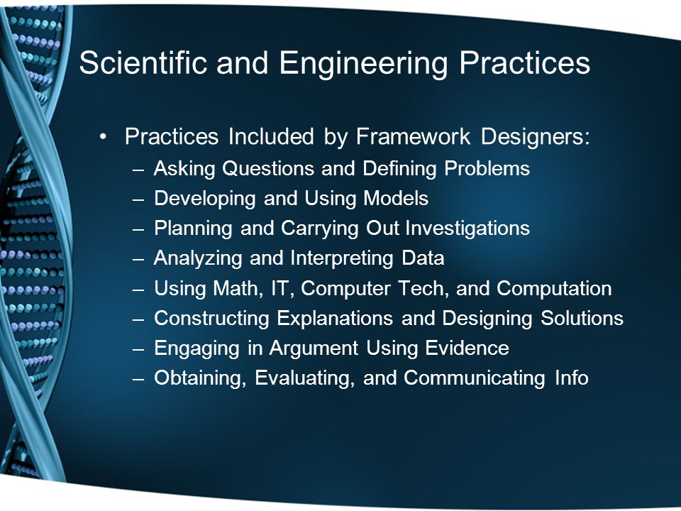 Scientific and Engineering Practices Practices Included by Framework Designers: –Asking Questions and Defining Problems –Developing and Using Models –Planning and Carrying Out Investigations –Analyzing and Interpreting Data –Using Math, IT, Computer Tech, and Computation –Constructing Explanations and Designing Solutions –Engaging in Argument Using Evidence –Obtaining, Evaluating, and Communicating Info