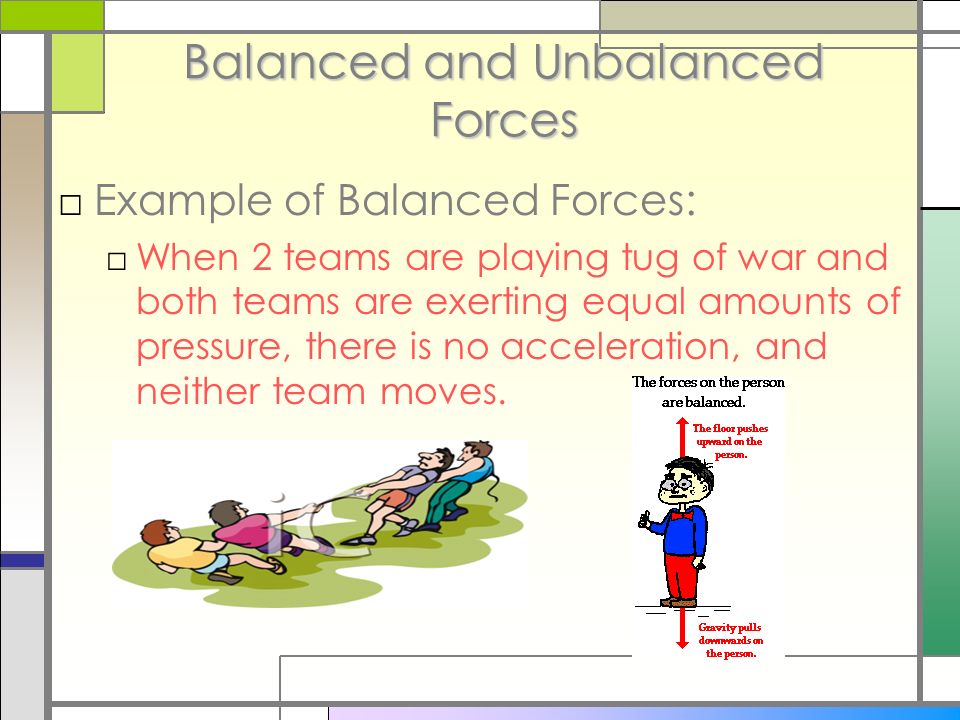 Balanced and Unbalanced Forces □Example of Balanced Forces: □When 2 teams are playing tug of war and both teams are exerting equal amounts of pressure, there is no acceleration, and neither team moves.