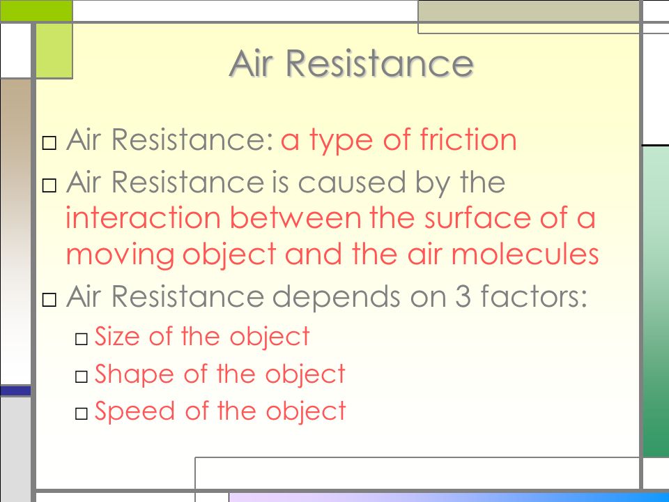 Air Resistance □Air Resistance: a type of friction □Air Resistance is caused by the interaction between the surface of a moving object and the air molecules □Air Resistance depends on 3 factors: □Size of the object □Shape of the object □Speed of the object