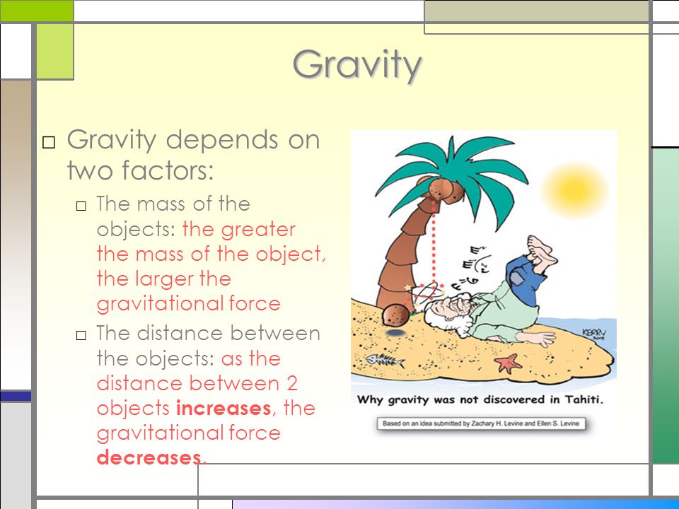 Gravity □Gravity depends on two factors: □The mass of the objects: the greater the mass of the object, the larger the gravitational force □The distance between the objects: as the distance between 2 objects increases, the gravitational force decreases.