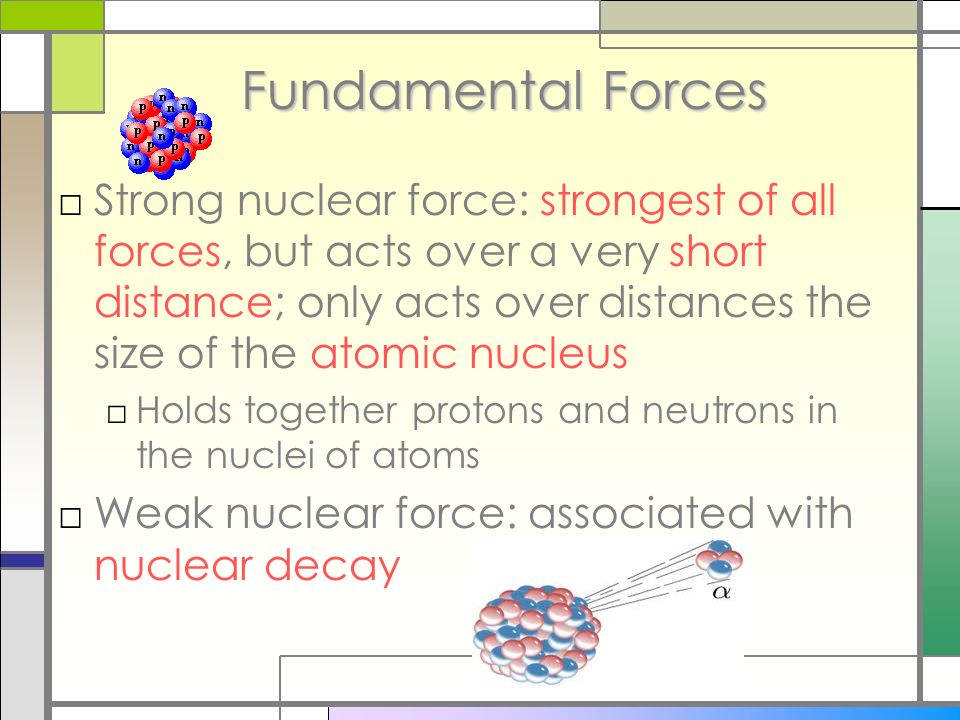 Fundamental Forces □Strong nuclear force: strongest of all forces, but acts over a very short distance; only acts over distances the size of the atomic nucleus □Holds together protons and neutrons in the nuclei of atoms □Weak nuclear force: associated with nuclear decay