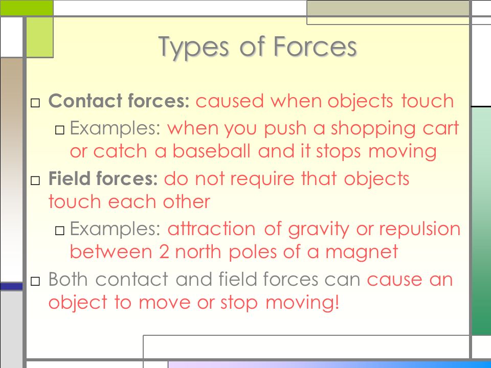 Types of Forces □ Contact forces: caused when objects touch □Examples: when you push a shopping cart or catch a baseball and it stops moving □ Field forces: do not require that objects touch each other □Examples: attraction of gravity or repulsion between 2 north poles of a magnet □Both contact and field forces can cause an object to move or stop moving!