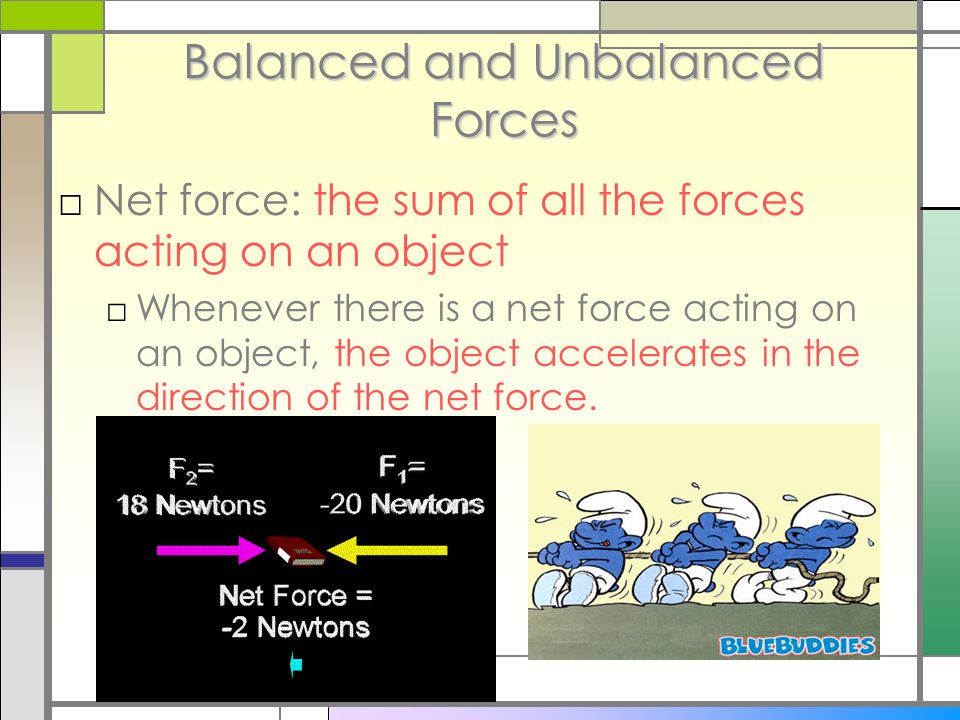 Balanced and Unbalanced Forces □Net force: the sum of all the forces acting on an object □Whenever there is a net force acting on an object, the object accelerates in the direction of the net force.