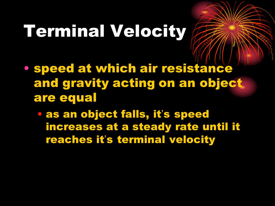 Terminal Velocity speed at which air resistance and gravity acting on an object are equal as an object falls, it’s speed increases at a steady rate until it reaches it’s terminal velocity