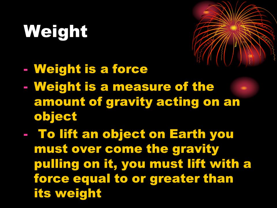 Weight -Weight is a force -Weight is a measure of the amount of gravity acting on an object - To lift an object on Earth you must over come the gravity pulling on it, you must lift with a force equal to or greater than its weight