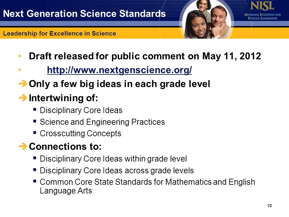 Leadership for Excellence in Science 10 Next Generation Science Standards Draft released for public comment on May 11, èOnly a few big ideas in each grade level èIntertwining of: § Disciplinary Core Ideas § Science and Engineering Practices § Crosscutting Concepts èConnections to: § Disciplinary Core Ideas within grade level § Disciplinary Core Ideas across grade levels § Common Core State Standards for Mathematics and English Language Arts