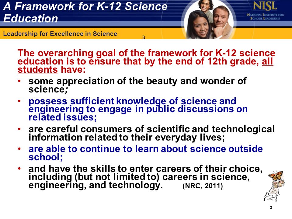 Leadership for Excellence in Science 3 A Framework for K-12 Science Education The overarching goal of the framework for K-12 science education is to ensure that by the end of 12th grade, all students have: some appreciation of the beauty and wonder of science; possess sufficient knowledge of science and engineering to engage in public discussions on related issues; are careful consumers of scientific and technological information related to their everyday lives; are able to continue to learn about science outside school; and have the skills to enter careers of their choice, including (but not limited to) careers in science, engineering, and technology.