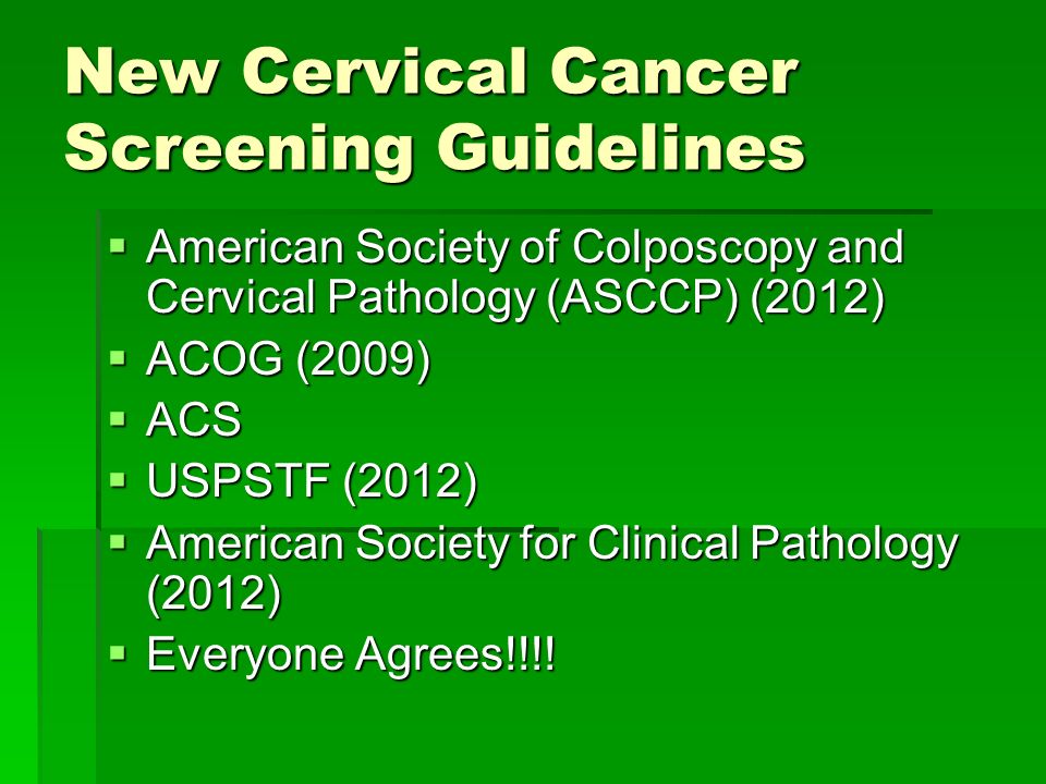New Cervical Cancer Screening Guidelines  American Society of Colposcopy and Cervical Pathology (ASCCP) (2012)  ACOG (2009)  ACS  USPSTF (2012)  American Society for Clinical Pathology (2012)  Everyone Agrees!!!!