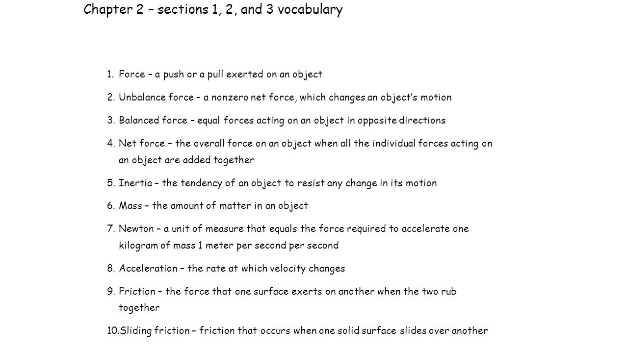 Chapter 2 – sections 1, 2, and 3 vocabulary 1.Force – a push or a pull exerted on an object 2.Unbalance force – a nonzero net force, which changes an object’s motion 3.Balanced force – equal forces acting on an object in opposite directions 4.Net force – the overall force on an object when all the individual forces acting on an object are added together 5.Inertia – the tendency of an object to resist any change in its motion 6.Mass – the amount of matter in an object 7.Newton – a unit of measure that equals the force required to accelerate one kilogram of mass 1 meter per second per second 8.Acceleration – the rate at which velocity changes 9.Friction – the force that one surface exerts on another when the two rub together 10.Sliding friction – friction that occurs when one solid surface slides over another